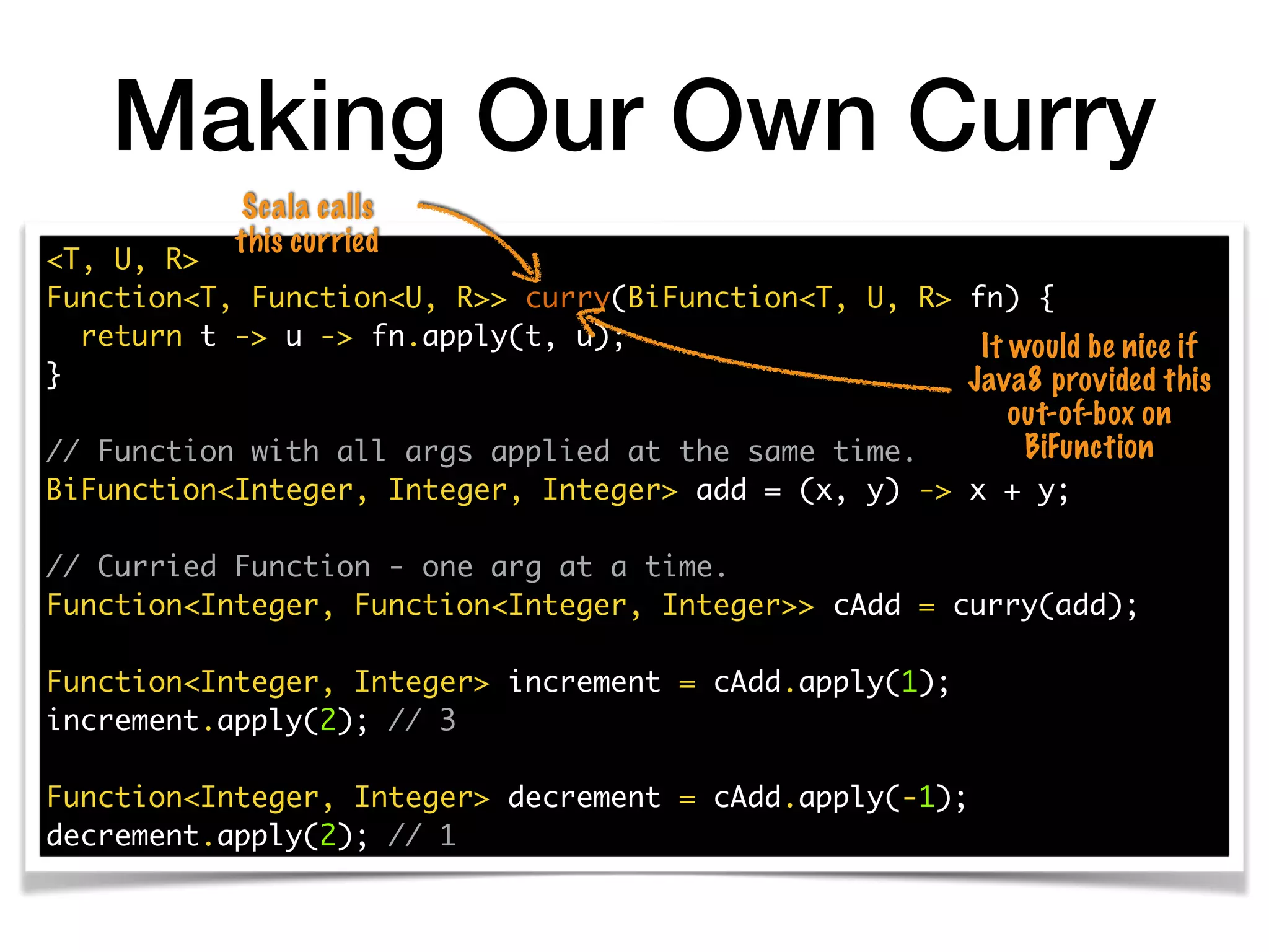 Making Our Own Curry
<T, U, R>
Function<T, Function<U, R>> curry(BiFunction<T, U, R> fn) {
return t -> u -> fn.apply(t, u);
}
// Function with all args applied at the same time.
BiFunction<Integer, Integer, Integer> add = (x, y) -> x + y;
// Curried Function - one arg at a time.
Function<Integer, Function<Integer, Integer>> cAdd = curry(add);
Function<Integer, Integer> increment = cAdd.apply(1);
increment.apply(2); // 3
Function<Integer, Integer> decrement = cAdd.apply(-1);
decrement.apply(2); // 1
It would be nice if
Java8 provided this
out-of-box on
BiFunction
Scala calls
this curried
 