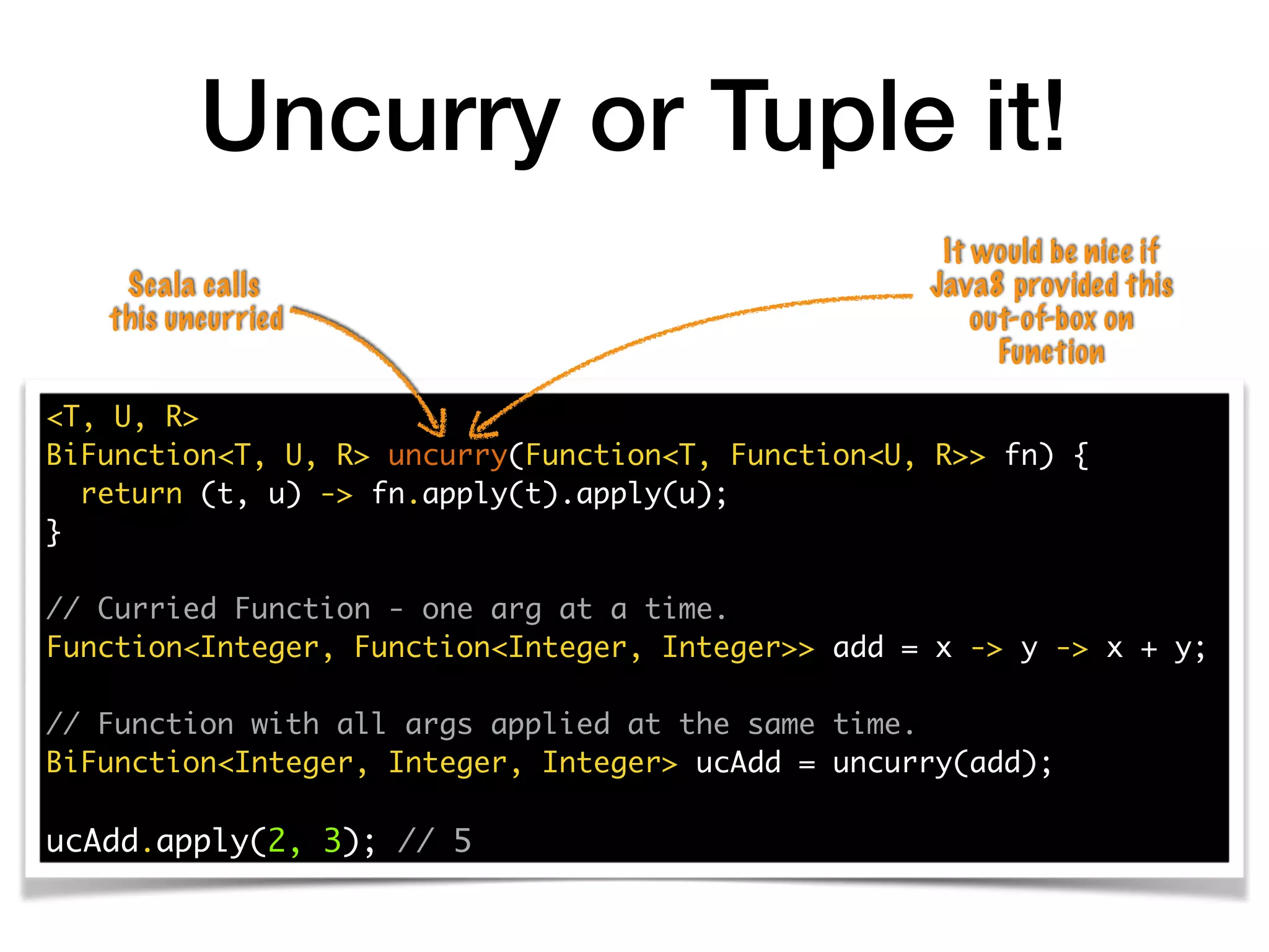 Uncurry or Tuple it!
<T, U, R>
BiFunction<T, U, R> uncurry(Function<T, Function<U, R>> fn) {
return (t, u) -> fn.apply(t).apply(u);
}
// Curried Function - one arg at a time.
Function<Integer, Function<Integer, Integer>> add = x -> y -> x + y;
// Function with all args applied at the same time.
BiFunction<Integer, Integer, Integer> ucAdd = uncurry(add);
ucAdd.apply(2, 3); // 5
It would be nice if
Java8 provided this
out-of-box on
Function
Scala calls
this uncurried
 