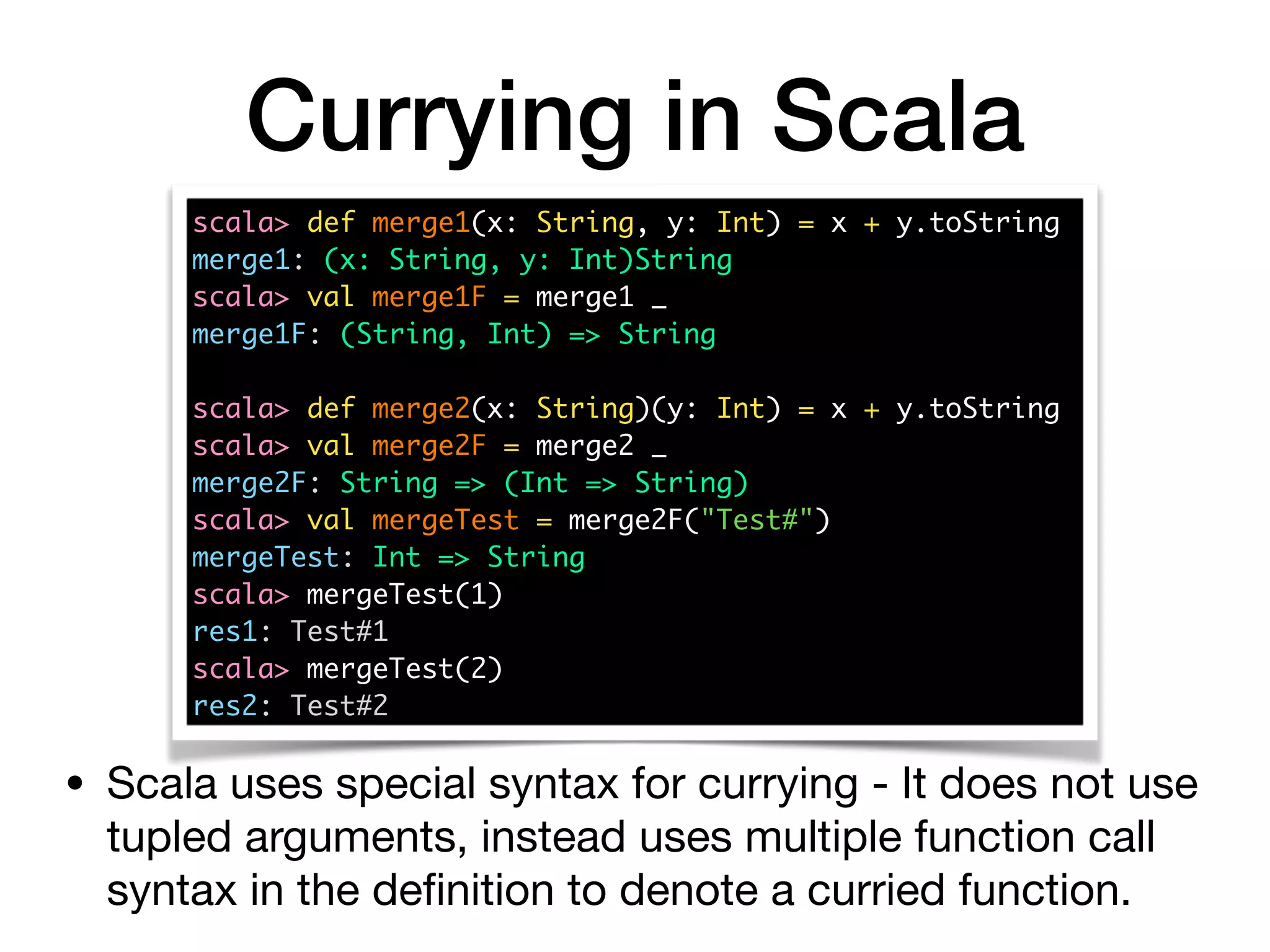 Currying in Scala
scala> def merge1(x: String, y: Int) = x + y.toString
merge1: (x: String, y: Int)String
scala> val merge1F = merge1 _
merge1F: (String, Int) => String
scala> def merge2(x: String)(y: Int) = x + y.toString 
scala> val merge2F = merge2 _
merge2F: String => (Int => String)
scala> val mergeTest = merge2F("Test#")
mergeTest: Int => String
scala> mergeTest(1)
res1: Test#1
scala> mergeTest(2)
res2: Test#2
• Scala uses special syntax for currying - It does not use
tupled arguments, instead uses multiple function call
syntax in the deﬁnition to denote a curried function.
 