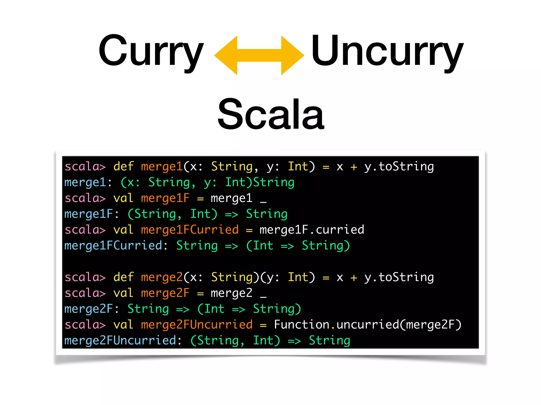 Curry Uncurry
scala> def merge1(x: String, y: Int) = x + y.toString
merge1: (x: String, y: Int)String
scala> val merge1F = merge1 _
merge1F: (String, Int) => String
scala> val merge1FCurried = merge1F.curried
merge1FCurried: String => (Int => String)
scala> def merge2(x: String)(y: Int) = x + y.toString 
scala> val merge2F = merge2 _
merge2F: String => (Int => String)
scala> val merge2FUncurried = Function.uncurried(merge2F)
merge2FUncurried: (String, Int) => String
Scala
 