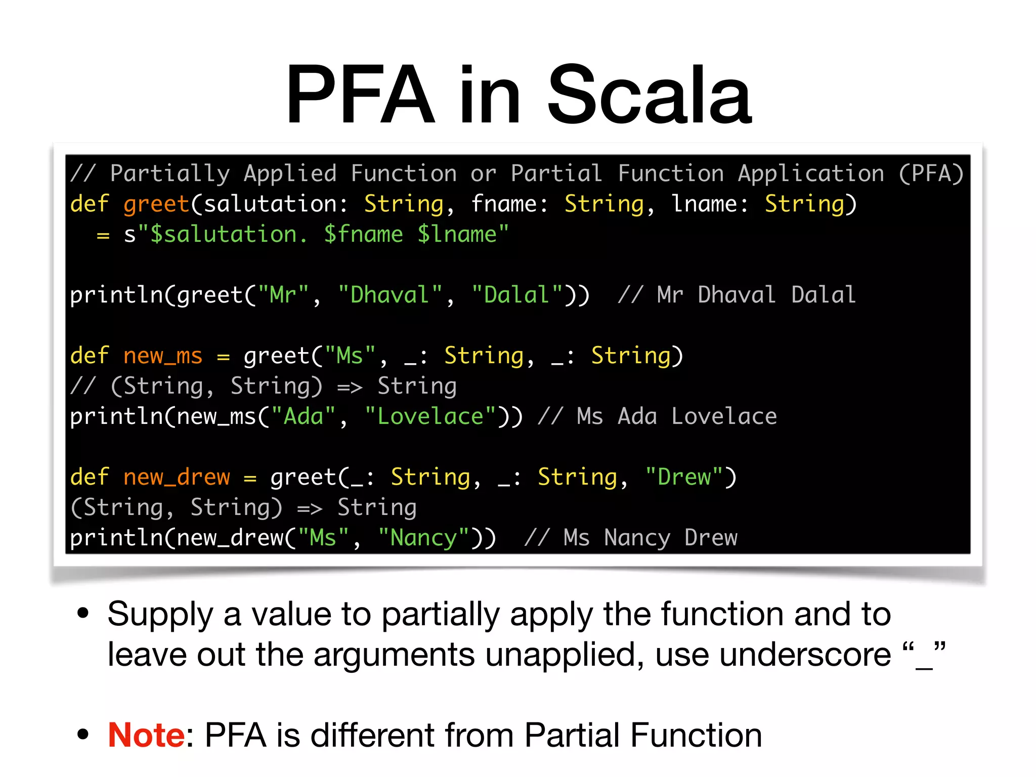 PFA in Scala
// Partially Applied Function or Partial Function Application (PFA) 
def greet(salutation: String, fname: String, lname: String)
= s"$salutation. $fname $lname" 
println(greet("Mr", "Dhaval", "Dalal")) // Mr Dhaval Dalal
def new_ms = greet("Ms", _: String, _: String)
// (String, String) => String 
println(new_ms("Ada", "Lovelace")) // Ms Ada Lovelace 
 
def new_drew = greet(_: String, _: String, "Drew") 
(String, String) => String
println(new_drew("Ms", "Nancy")) // Ms Nancy Drew
• Supply a value to partially apply the function and to
leave out the arguments unapplied, use underscore “_”

• Note: PFA is diﬀerent from Partial Function
 