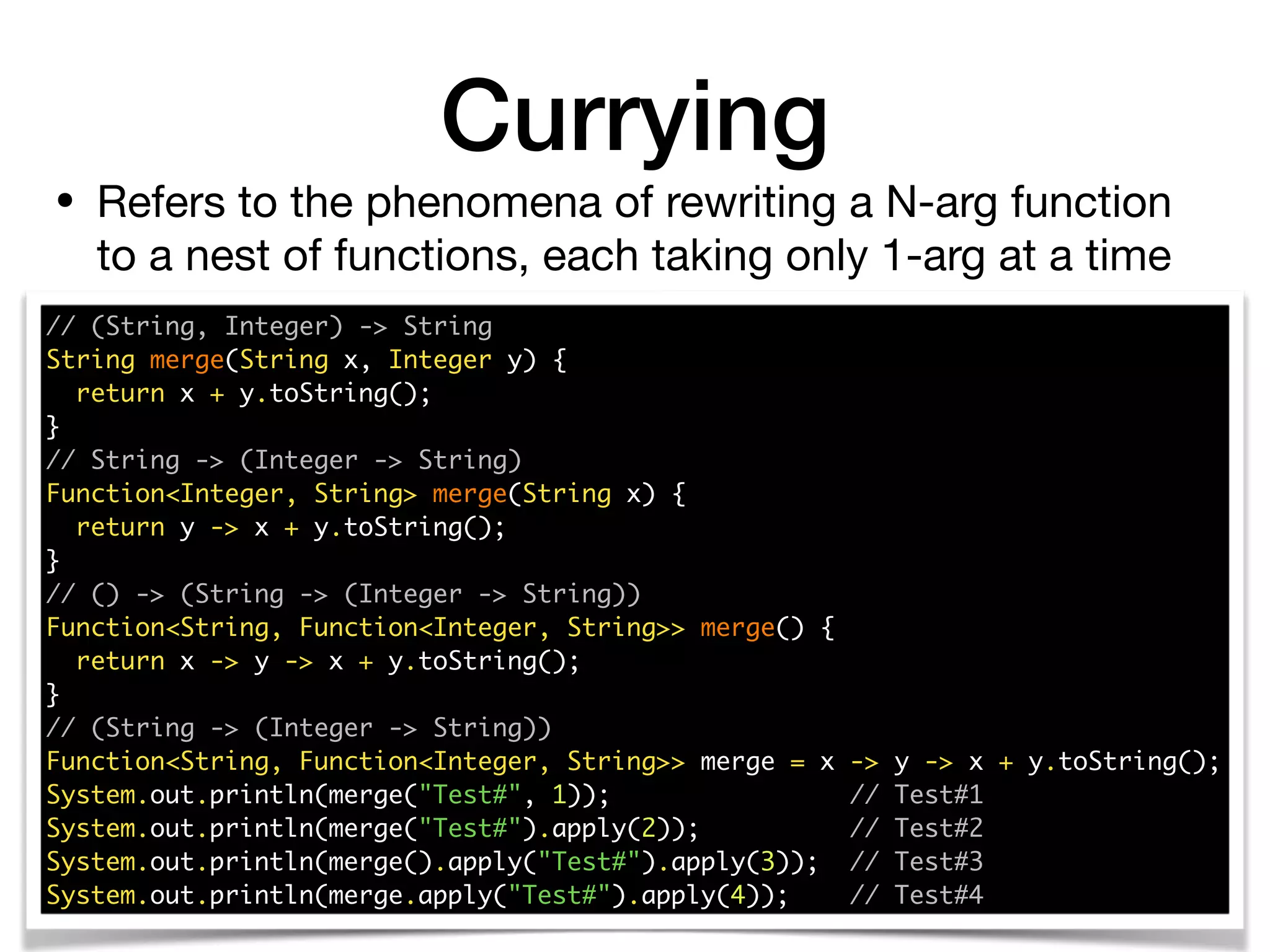 • Refers to the phenomena of rewriting a N-arg function
to a nest of functions, each taking only 1-arg at a time
Currying
// (String, Integer) -> String 
String merge(String x, Integer y) { 
return x + y.toString(); 
} 
// String -> (Integer -> String) 
Function<Integer, String> merge(String x) { 
return y -> x + y.toString(); 
} 
// () -> (String -> (Integer -> String)) 
Function<String, Function<Integer, String>> merge() { 
return x -> y -> x + y.toString(); 
}
// (String -> (Integer -> String)) 
Function<String, Function<Integer, String>> merge = x -> y -> x + y.toString(); 
System.out.println(merge("Test#", 1)); // Test#1 
System.out.println(merge("Test#").apply(2)); // Test#2 
System.out.println(merge().apply("Test#").apply(3)); // Test#3
System.out.println(merge.apply("Test#").apply(4)); // Test#4
 