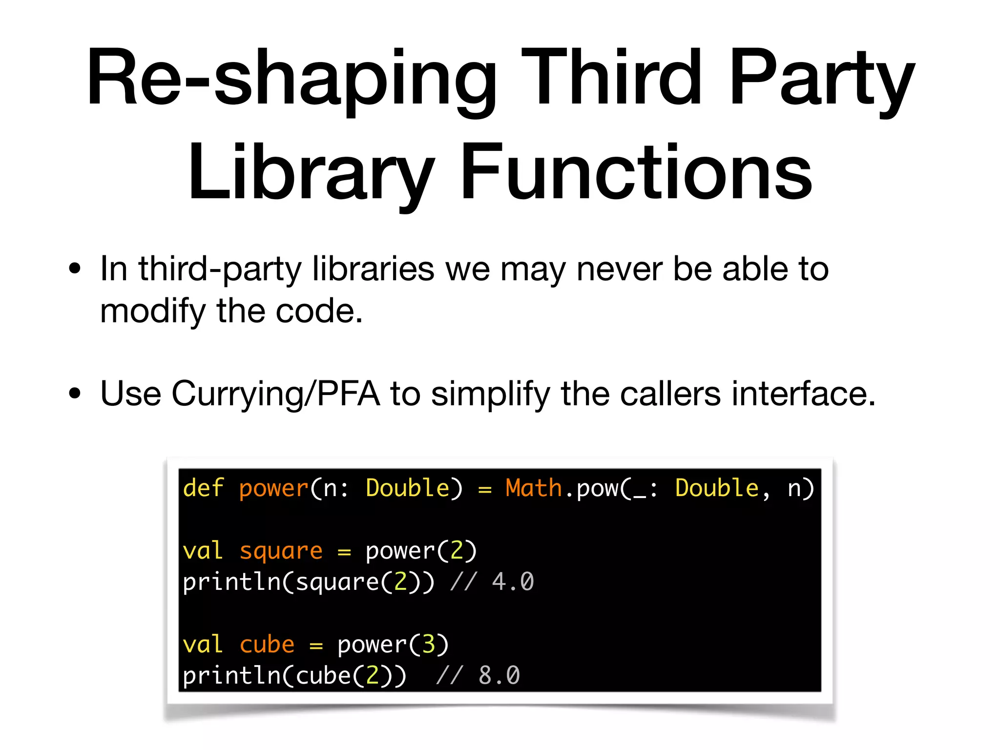 Re-shaping Third Party
Library Functions
• In third-party libraries we may never be able to
modify the code. 

• Use Currying/PFA to simplify the callers interface.
def power(n: Double) = Math.pow(_: Double, n) 
val square = power(2) 
println(square(2)) // 4.0 
 
val cube = power(3) 
println(cube(2)) // 8.0
 