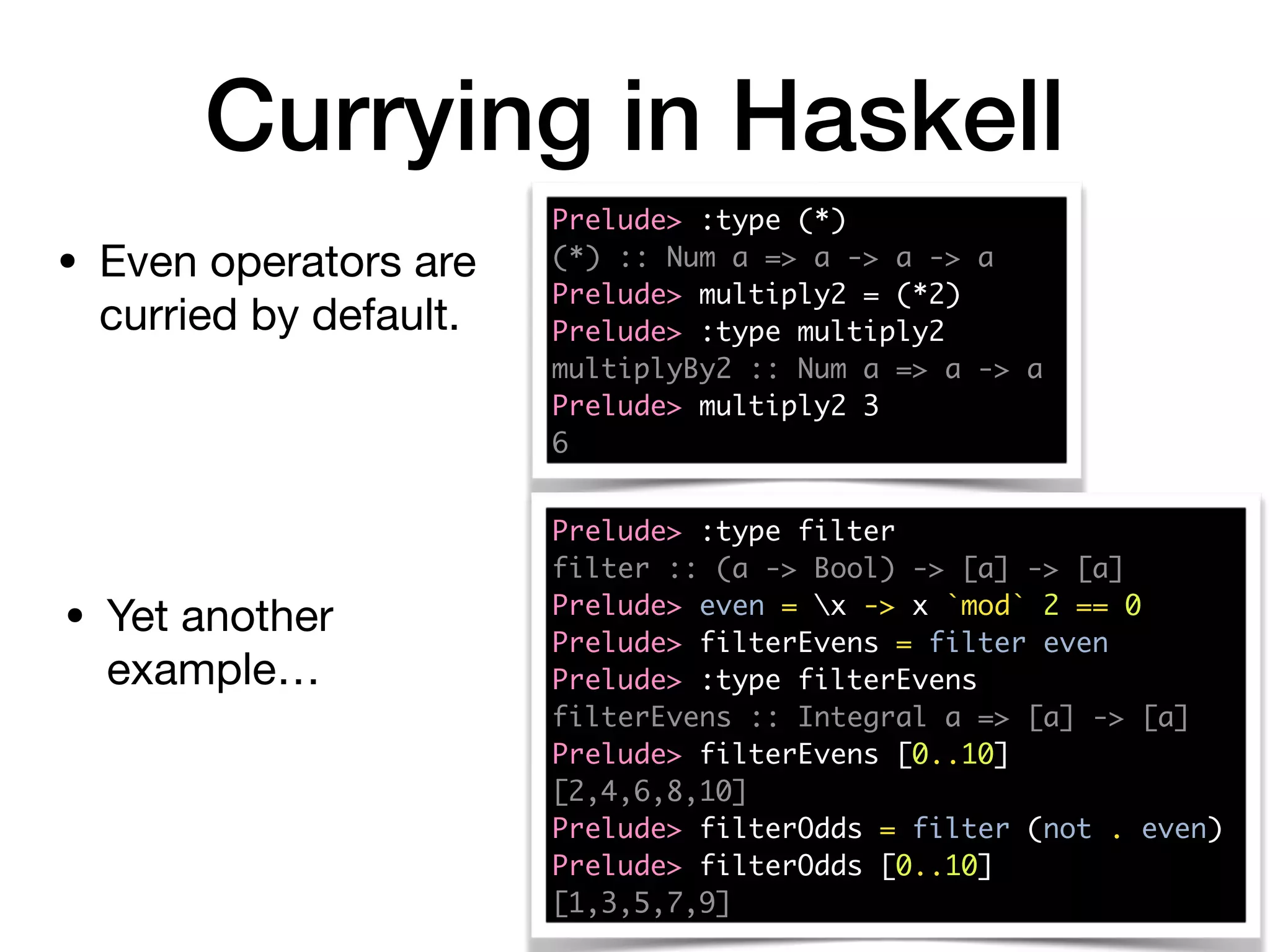Currying in Haskell
Prelude> :type (*)
(*) :: Num a => a -> a -> a
Prelude> multiply2 = (*2)
Prelude> :type multiply2
multiplyBy2 :: Num a => a -> a
Prelude> multiply2 3
6
• Even operators are
curried by default.
Prelude> :type filter
filter :: (a -> Bool) -> [a] -> [a]
Prelude> even = x -> x `mod` 2 == 0
Prelude> filterEvens = filter even
Prelude> :type filterEvens
filterEvens :: Integral a => [a] -> [a]
Prelude> filterEvens [0..10]
[2,4,6,8,10]
Prelude> filterOdds = filter (not . even)
Prelude> filterOdds [0..10]
[1,3,5,7,9]
• Yet another
example…
 