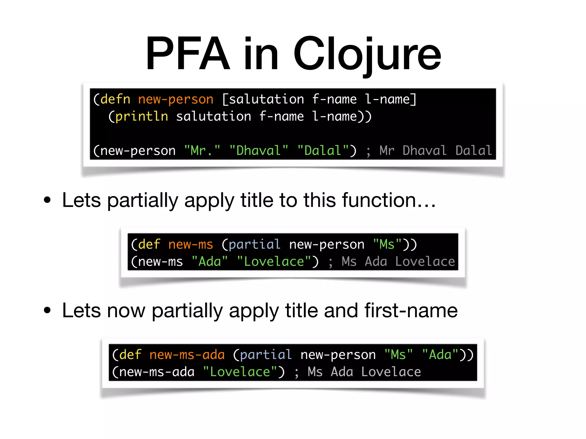 PFA in Clojure
(defn new-person [salutation f-name l-name] 
(println salutation f-name l-name)) 
 
(new-person "Mr." "Dhaval" "Dalal") ; Mr Dhaval Dalal
(def new-ms (partial new-person "Ms")) 
(new-ms "Ada" "Lovelace") ; Ms Ada Lovelace
• Lets partially apply title to this function…
• Lets now partially apply title and ﬁrst-name
(def new-ms-ada (partial new-person "Ms" "Ada")) 
(new-ms-ada "Lovelace") ; Ms Ada Lovelace
 