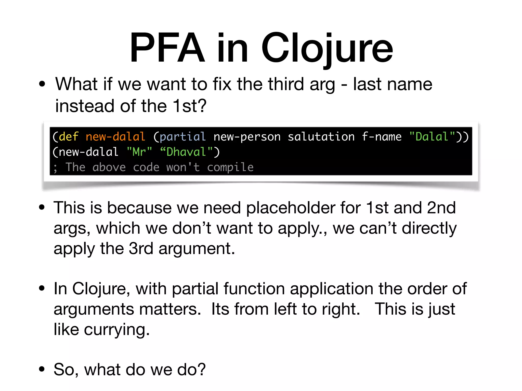 PFA in Clojure
• What if we want to ﬁx the third arg - last name
instead of the 1st?
(def new-dalal (partial new-person salutation f-name "Dalal")) 
(new-dalal "Mr" “Dhaval")
; The above code won't compile
• This is because we need placeholder for 1st and 2nd
args, which we don’t want to apply., we can’t directly
apply the 3rd argument. 

• In Clojure, with partial function application the order of
arguments matters. Its from left to right. This is just
like currying.

• So, what do we do?
 