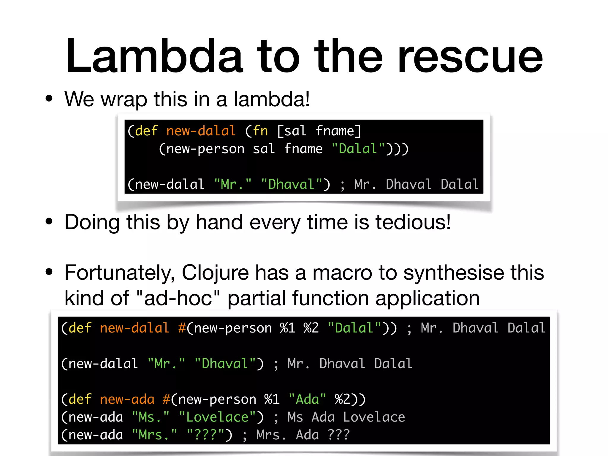 Lambda to the rescue
• We wrap this in a lambda!
(def new-dalal (fn [sal fname] 
(new-person sal fname "Dalal")))
(new-dalal "Mr." "Dhaval") ; Mr. Dhaval Dalal
• Doing this by hand every time is tedious!

• Fortunately, Clojure has a macro to synthesise this
kind of "ad-hoc" partial function application
(def new-dalal #(new-person %1 %2 "Dalal")) ; Mr. Dhaval Dalal 
(new-dalal "Mr." "Dhaval") ; Mr. Dhaval Dalal
(def new-ada #(new-person %1 "Ada" %2)) 
(new-ada "Ms." "Lovelace") ; Ms Ada Lovelace 
(new-ada "Mrs." "???") ; Mrs. Ada ???
 