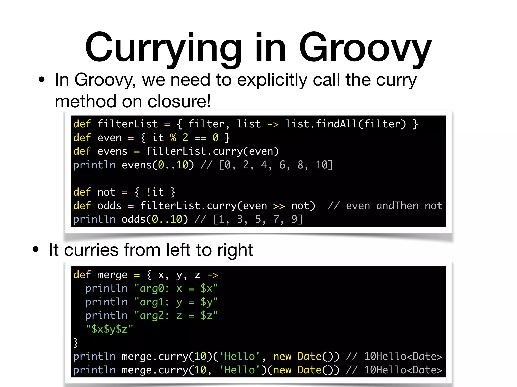 Currying in Groovy
def filterList = { filter, list -> list.findAll(filter) } 
def even = { it % 2 == 0 } 
def evens = filterList.curry(even) 
println evens(0..10) // [0, 2, 4, 6, 8, 10] 
 
def not = { !it } 
def odds = filterList.curry(even >> not) // even andThen not 
println odds(0..10) // [1, 3, 5, 7, 9]
• In Groovy, we need to explicitly call the curry
method on closure!
• It curries from left to right
def merge = { x, y, z -> 
println "arg0: x = $x" 
println "arg1: y = $y" 
println "arg2: z = $z" 
"$x$y$z" 
} 
println merge.curry(10)('Hello', new Date()) // 10Hello<Date> 
println merge.curry(10, 'Hello')(new Date()) // 10Hello<Date>
 