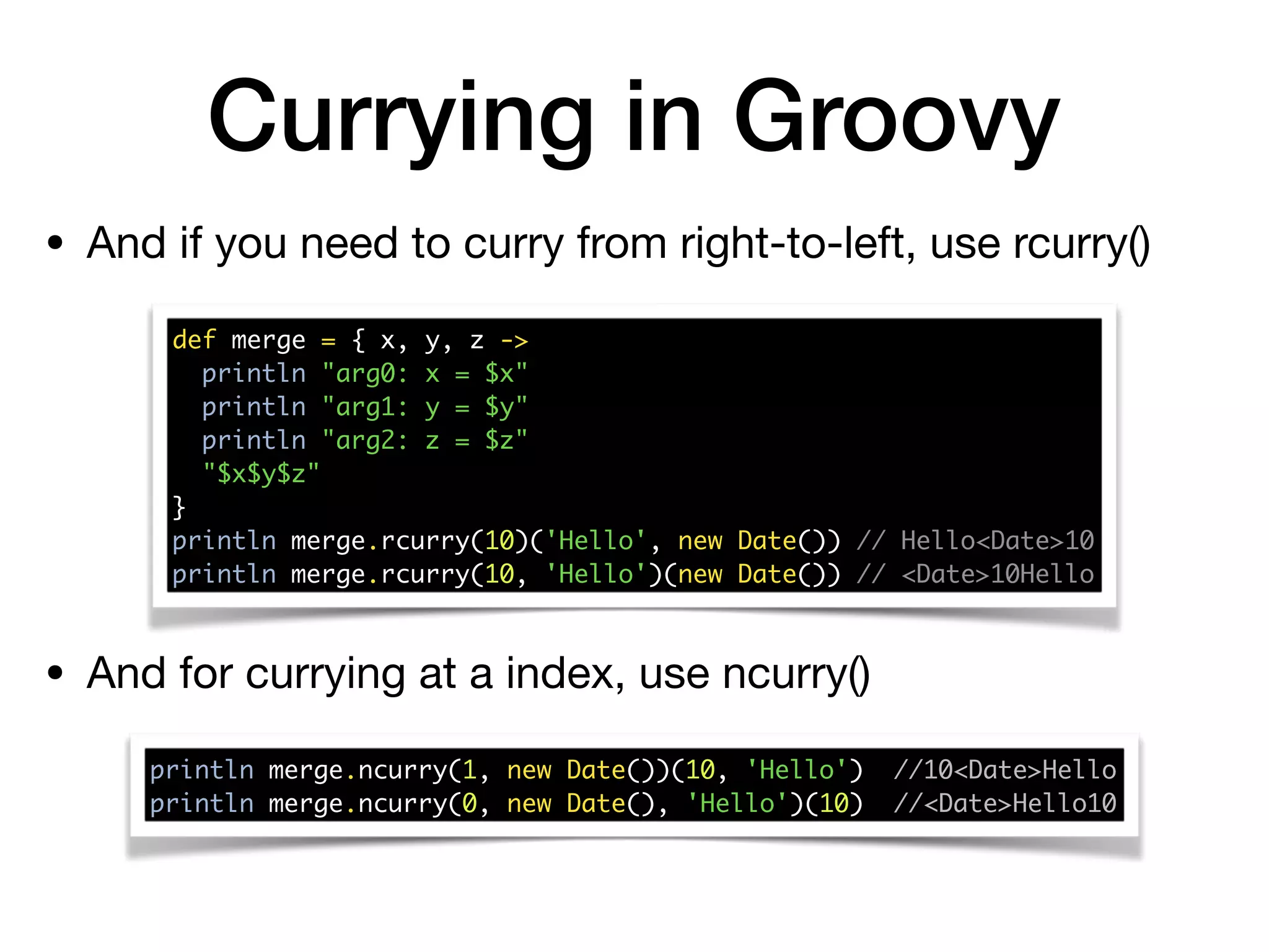 Currying in Groovy
• And if you need to curry from right-to-left, use rcurry()
def merge = { x, y, z -> 
println "arg0: x = $x" 
println "arg1: y = $y" 
println "arg2: z = $z" 
"$x$y$z" 
} 
println merge.rcurry(10)('Hello', new Date()) // Hello<Date>10 
println merge.rcurry(10, 'Hello')(new Date()) // <Date>10Hello
• And for currying at a index, use ncurry()
println merge.ncurry(1, new Date())(10, 'Hello') //10<Date>Hello 
println merge.ncurry(0, new Date(), 'Hello')(10) //<Date>Hello10
 