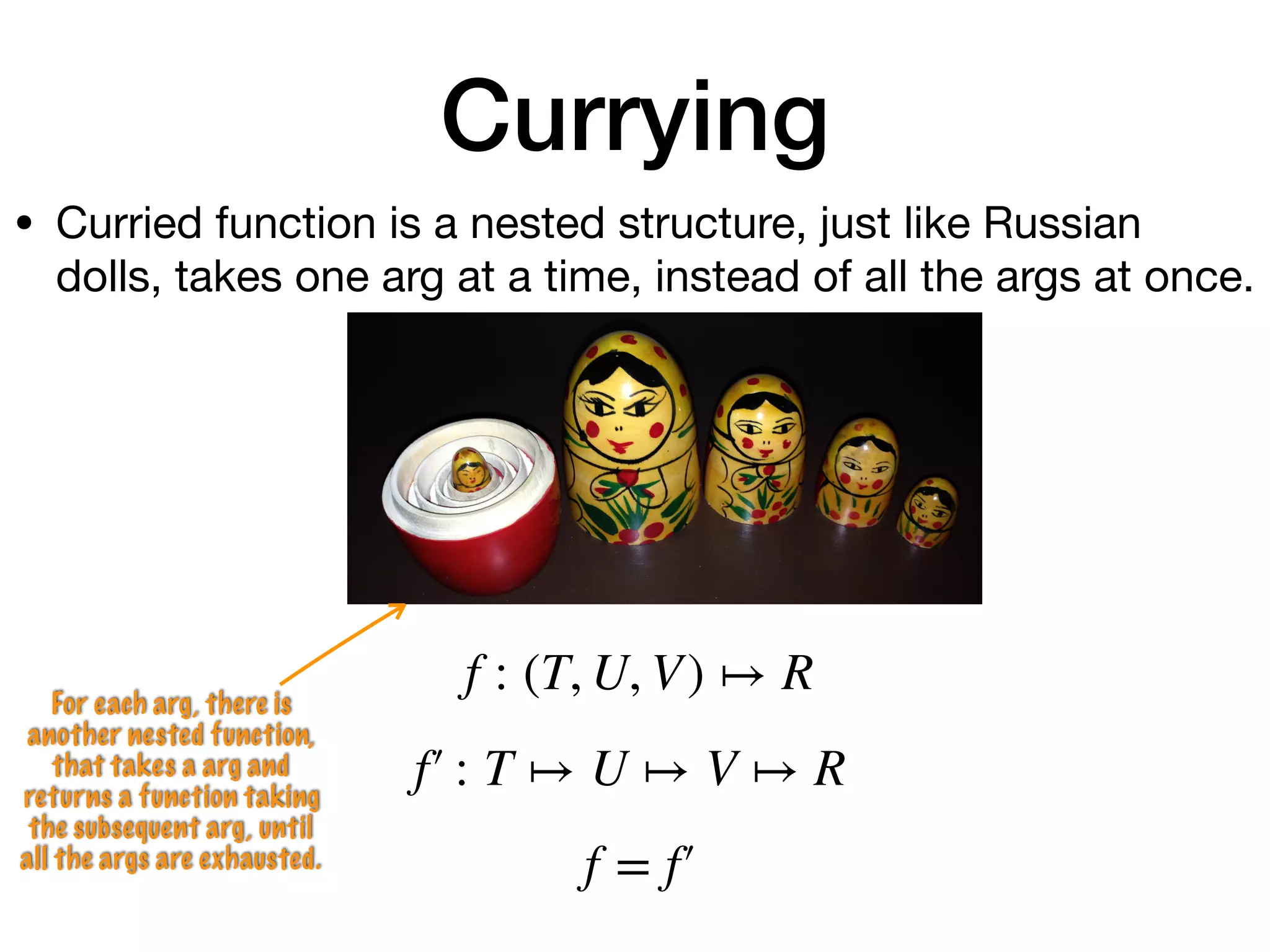 Currying
For each arg, there is
another nested function,
that takes a arg and
returns a function taking
the subsequent arg, until
all the args are exhausted.
f : (T, U, V) ↦ R
f′ : T ↦ U ↦ V ↦ R
f = f′
• Curried function is a nested structure, just like Russian
dolls, takes one arg at a time, instead of all the args at once.
 