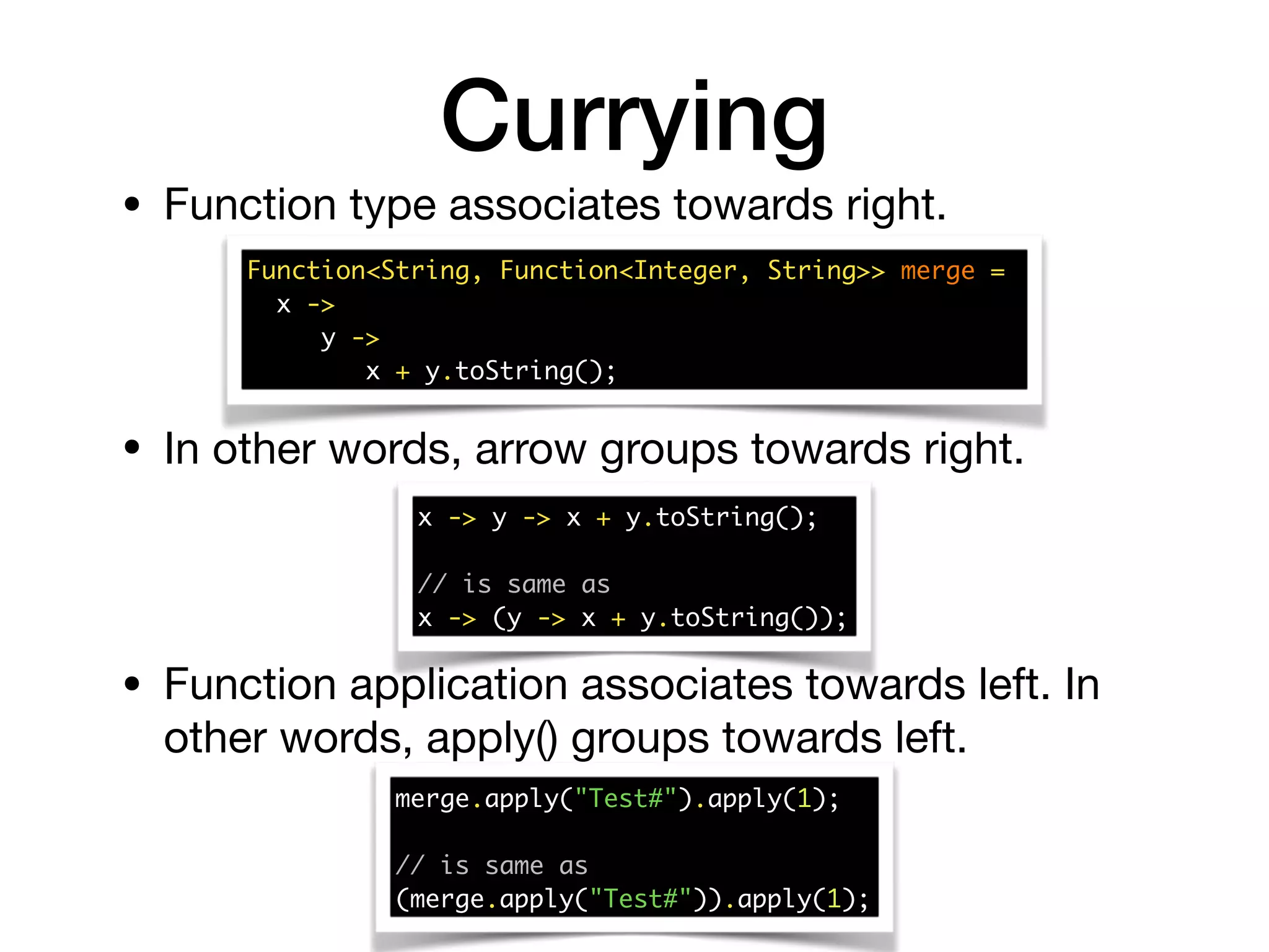 Currying
• Function type associates towards right.
• In other words, arrow groups towards right.
Function<String, Function<Integer, String>> merge =  
x ->
y ->
x + y.toString();
x -> y -> x + y.toString();
// is same as
x -> (y -> x + y.toString());
• Function application associates towards left. In
other words, apply() groups towards left.
merge.apply("Test#").apply(1);
// is same as
(merge.apply("Test#")).apply(1);
 