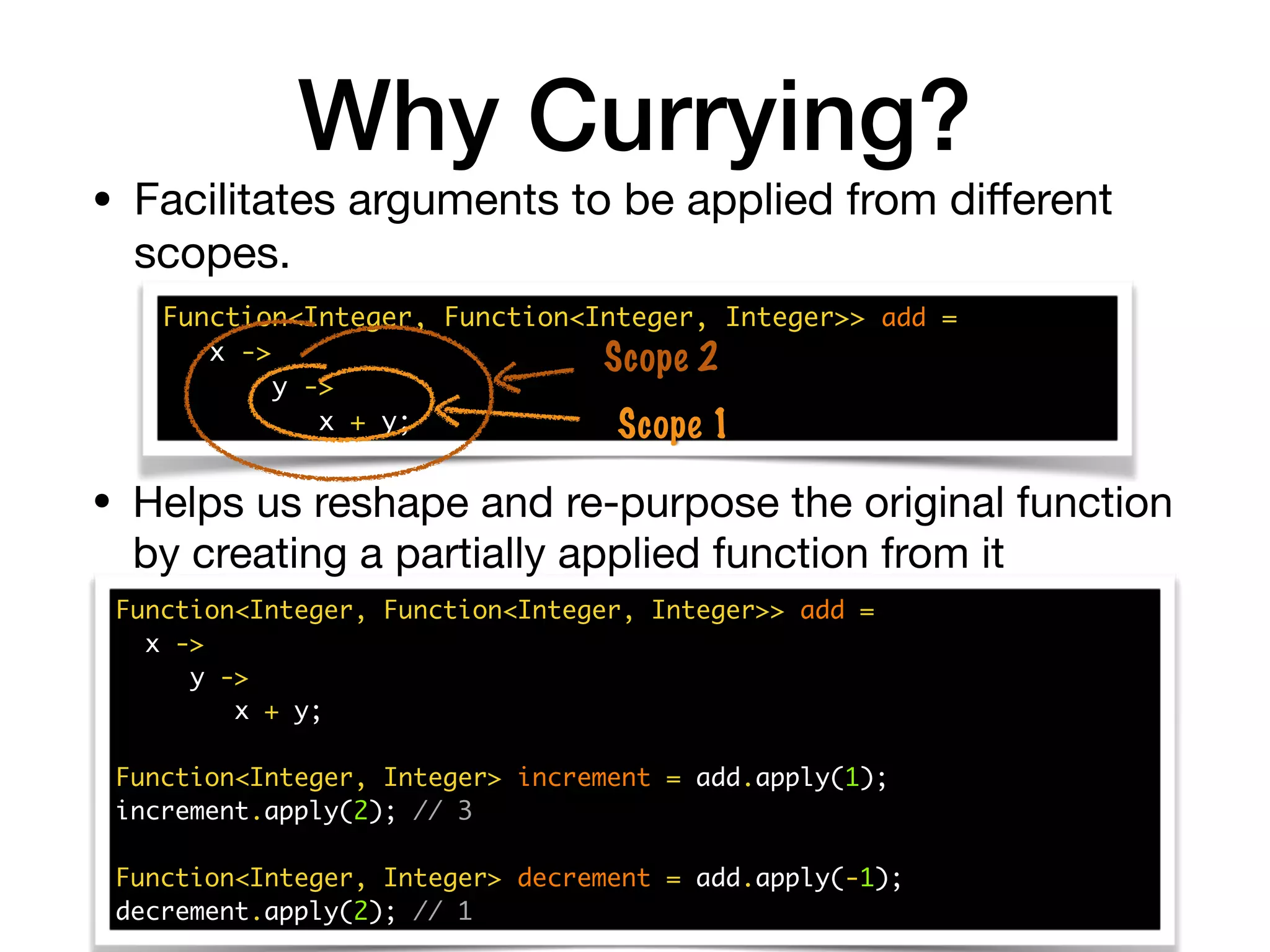Why Currying?
• Facilitates arguments to be applied from diﬀerent
scopes.
Function<Integer, Function<Integer, Integer>> add =
x ->
y ->
x + y;
Function<Integer, Integer> increment = add.apply(1);
increment.apply(2); // 3
Function<Integer, Integer> decrement = add.apply(-1);
decrement.apply(2); // 1
• Helps us reshape and re-purpose the original function
by creating a partially applied function from it
Function<Integer, Function<Integer, Integer>> add =
x ->
y ->
x + y; Scope 1
Scope 2
 