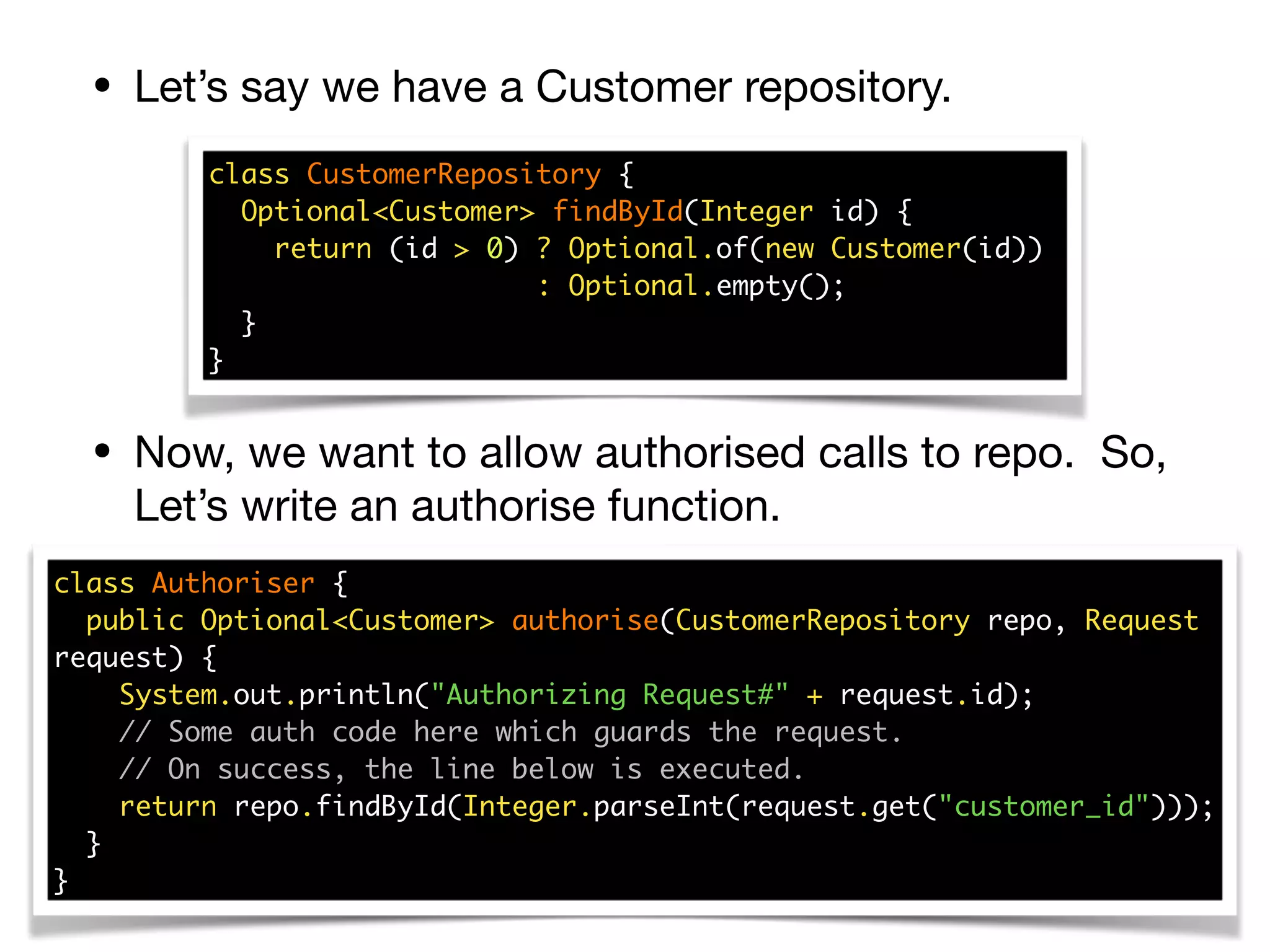 • Let’s say we have a Customer repository.
• Now, we want to allow authorised calls to repo. So,
Let’s write an authorise function.
class CustomerRepository { 
Optional<Customer> findById(Integer id) { 
return (id > 0) ? Optional.of(new Customer(id))  
: Optional.empty(); 
}  
}
class Authoriser { 
public Optional<Customer> authorise(CustomerRepository repo, Request
request) { 
System.out.println("Authorizing Request#" + request.id); 
// Some auth code here which guards the request. 
// On success, the line below is executed. 
return repo.findById(Integer.parseInt(request.get("customer_id"))); 
} 
}
 