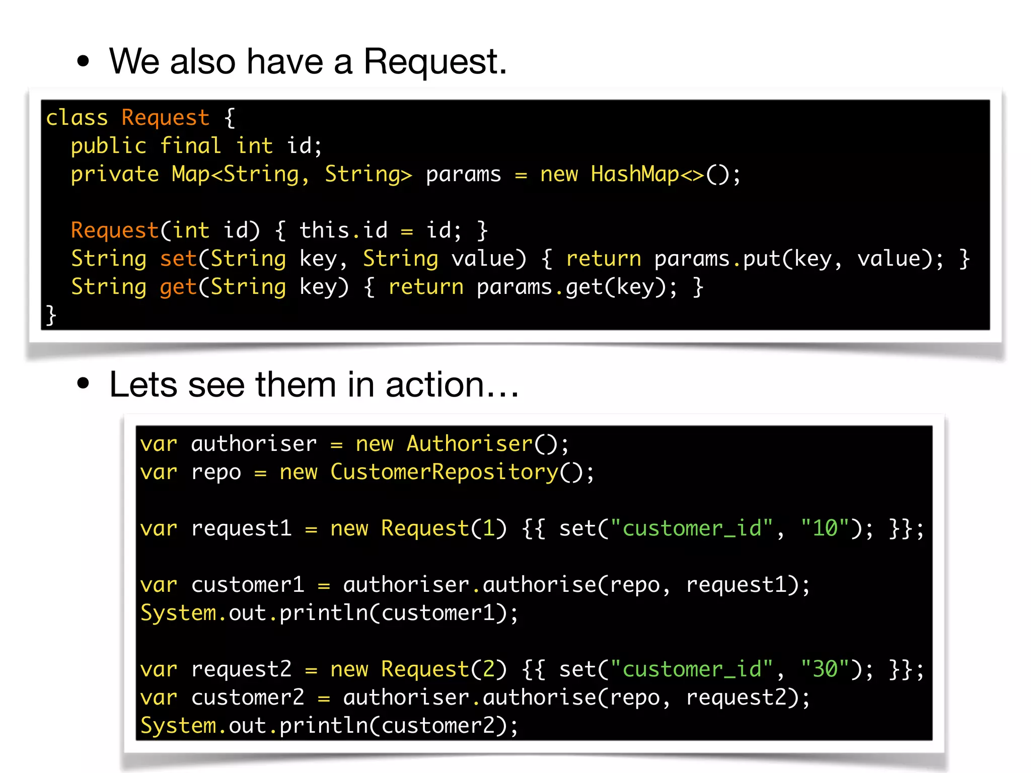 • We also have a Request.
• Lets see them in action…
class Request { 
public final int id; 
private Map<String, String> params = new HashMap<>(); 
 
Request(int id) { this.id = id; } 
String set(String key, String value) { return params.put(key, value); }  
String get(String key) { return params.get(key); } 
}
var authoriser = new Authoriser(); 
var repo = new CustomerRepository(); 
 
var request1 = new Request(1) {{ set("customer_id", "10"); }}; 
 
var customer1 = authoriser.authorise(repo, request1); 
System.out.println(customer1); 
 
var request2 = new Request(2) {{ set("customer_id", "30"); }}; 
var customer2 = authoriser.authorise(repo, request2); 
System.out.println(customer2);
 