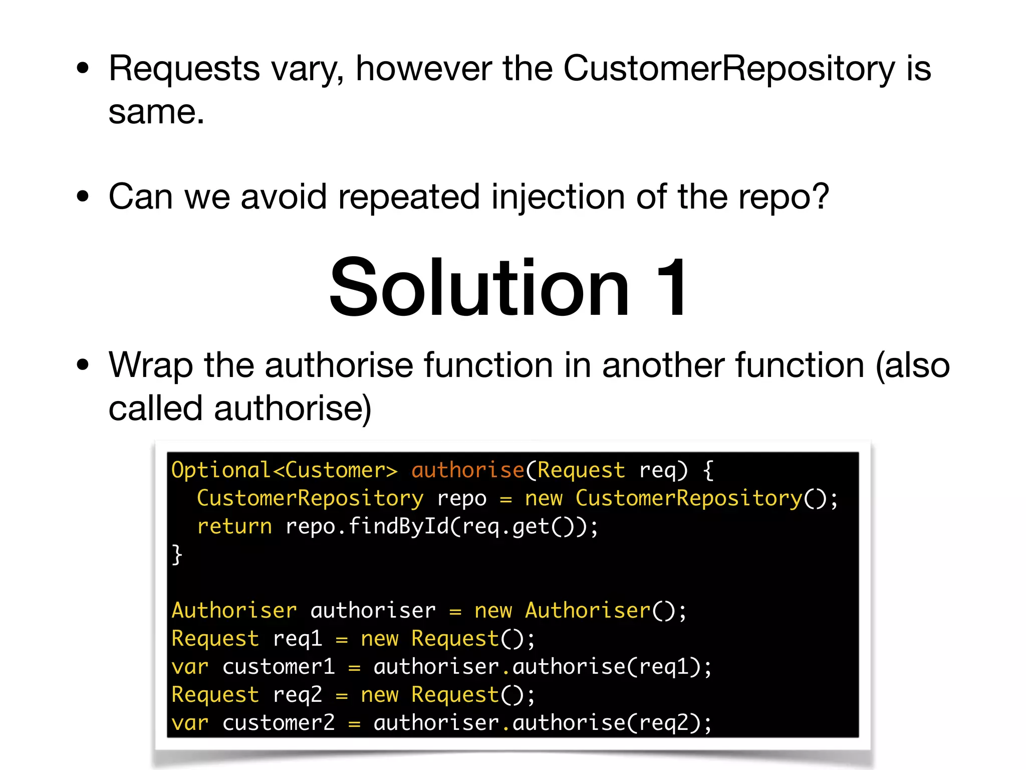 • Requests vary, however the CustomerRepository is
same.

• Can we avoid repeated injection of the repo?
Solution 1
Optional<Customer> authorise(Request req) {
CustomerRepository repo = new CustomerRepository();
return repo.findById(req.get());
}
Authoriser authoriser = new Authoriser();
Request req1 = new Request();
var customer1 = authoriser.authorise(req1);
Request req2 = new Request();
var customer2 = authoriser.authorise(req2);
• Wrap the authorise function in another function (also
called authorise)
 