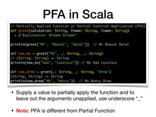 PFA in Scala
// Partially Applied Function or Partial Function Application (PFA) 
def greet(salutation: String, fname: String, lname: String)
= s"$salutation. $fname $lname" 
println(greet("Mr", "Dhaval", "Dalal")) // Mr Dhaval Dalal
def new_ms = greet("Ms", _: String, _: String)
// (String, String) => String 
println(new_ms("Ada", "Lovelace")) // Ms Ada Lovelace 
 
def new_drew = greet(_: String, _: String, "Drew") 
(String, String) => String
println(new_drew("Ms", "Nancy")) // Ms Nancy Drew
• Supply a value to partially apply the function and to
leave out the arguments unapplied, use underscore “_”

• Note: PFA is diﬀerent from Partial Function
 