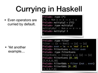 Currying in Haskell
Prelude> :type (*)
(*) :: Num a => a -> a -> a
Prelude> multiply2 = (*2)
Prelude> :type multiply2
multiplyBy2 :: Num a => a -> a
Prelude> multiply2 3
6
• Even operators are
curried by default.
Prelude> :type filter
filter :: (a -> Bool) -> [a] -> [a]
Prelude> even = x -> x `mod` 2 == 0
Prelude> filterEvens = filter even
Prelude> :type filterEvens
filterEvens :: Integral a => [a] -> [a]
Prelude> filterEvens [0..10]
[2,4,6,8,10]
Prelude> filterOdds = filter (not . even)
Prelude> filterOdds [0..10]
[1,3,5,7,9]
• Yet another
example…
 