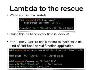 Lambda to the rescue
• We wrap this in a lambda!
(def new-dalal (fn [sal fname] 
(new-person sal fname "Dalal")))
(new-dalal "Mr." "Dhaval") ; Mr. Dhaval Dalal
• Doing this by hand every time is tedious!

• Fortunately, Clojure has a macro to synthesise this
kind of "ad-hoc" partial function application
(def new-dalal #(new-person %1 %2 "Dalal")) ; Mr. Dhaval Dalal 
(new-dalal "Mr." "Dhaval") ; Mr. Dhaval Dalal
(def new-ada #(new-person %1 "Ada" %2)) 
(new-ada "Ms." "Lovelace") ; Ms Ada Lovelace 
(new-ada "Mrs." "???") ; Mrs. Ada ???
 