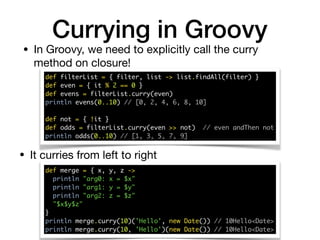 Currying in Groovy
def filterList = { filter, list -> list.findAll(filter) } 
def even = { it % 2 == 0 } 
def evens = filterList.curry(even) 
println evens(0..10) // [0, 2, 4, 6, 8, 10] 
 
def not = { !it } 
def odds = filterList.curry(even >> not) // even andThen not 
println odds(0..10) // [1, 3, 5, 7, 9]
• In Groovy, we need to explicitly call the curry
method on closure!
• It curries from left to right
def merge = { x, y, z -> 
println "arg0: x = $x" 
println "arg1: y = $y" 
println "arg2: z = $z" 
"$x$y$z" 
} 
println merge.curry(10)('Hello', new Date()) // 10Hello<Date> 
println merge.curry(10, 'Hello')(new Date()) // 10Hello<Date>
 