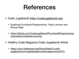 References
• Code Jugalbandi (http://codejugalbandi.org)

• Exploring Functional Programming - Ryan Lemmer and
Dhaval Dalal

• https://github.com/CodeJugalbandi/FunctionalProgramming/
tree/master/melodies/currying

• Healthy Code Magazine Code Jugalbandi Article 

• https://www.slideshare.net/DhavalDalal/3-code-
jugalbandicurryingpfahealthycodemagazinemar2015
 