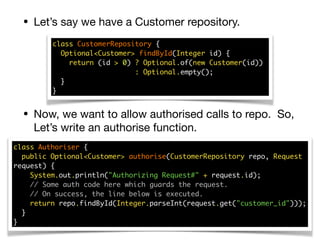 • Let’s say we have a Customer repository.
• Now, we want to allow authorised calls to repo. So,
Let’s write an authorise function.
class CustomerRepository { 
Optional<Customer> findById(Integer id) { 
return (id > 0) ? Optional.of(new Customer(id))  
: Optional.empty(); 
}  
}
class Authoriser { 
public Optional<Customer> authorise(CustomerRepository repo, Request
request) { 
System.out.println("Authorizing Request#" + request.id); 
// Some auth code here which guards the request. 
// On success, the line below is executed. 
return repo.findById(Integer.parseInt(request.get("customer_id"))); 
} 
}
 