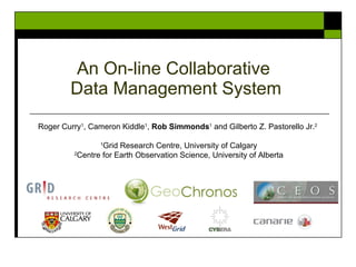 An On-line Collaborative  Data Management System Roger Curry 1 , Cameron Kiddle 1 ,  Rob Simmonds 1  and Gilberto Z. Pastorello Jr. 2   1 Grid Research Centre, University of Calgary 2 Centre for Earth Observation Science, University of Alberta 