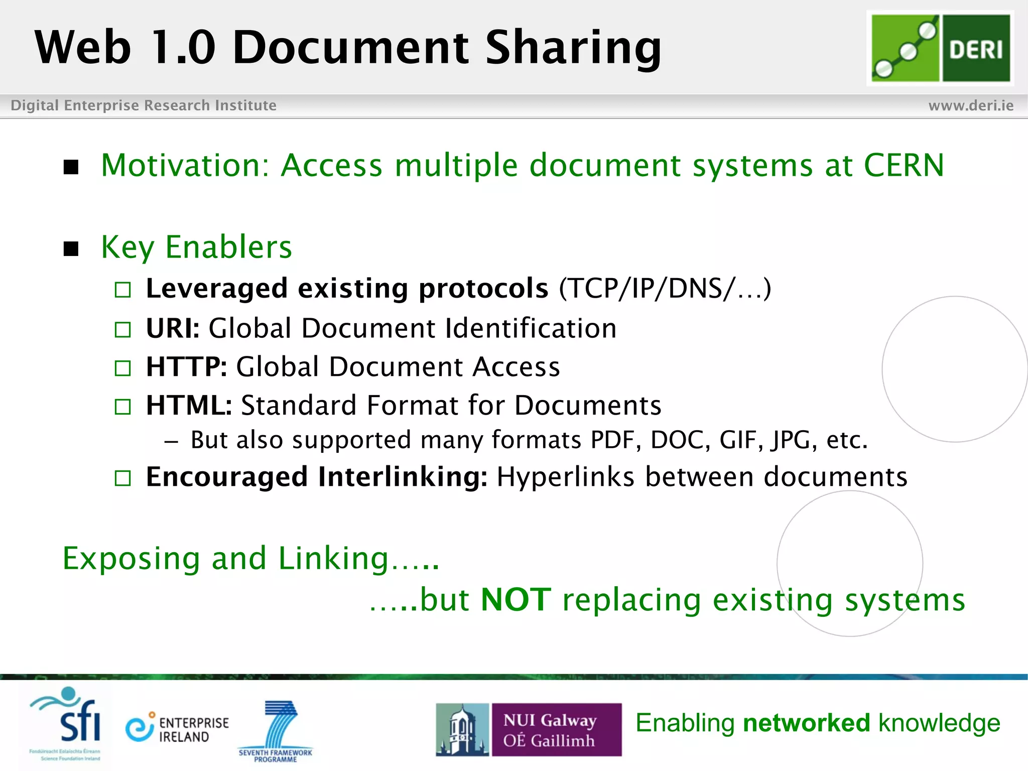 Digital Enterprise Research Institute www.deri.ie
Enabling networked knowledge
n  Motivation: Access multiple document systems at CERN
n  Key Enablers
¨  Leveraged existing protocols (TCP/IP/DNS/…)
¨  URI: Global Document Identification
¨  HTTP: Global Document Access
¨  HTML: Standard Format for Documents
–  But also supported many formats PDF, DOC, GIF, JPG, etc.
¨  Encouraged Interlinking: Hyperlinks between documents
Exposing and Linking…..
…..but NOT replacing existing systems
Web 1.0 Document Sharing
 
