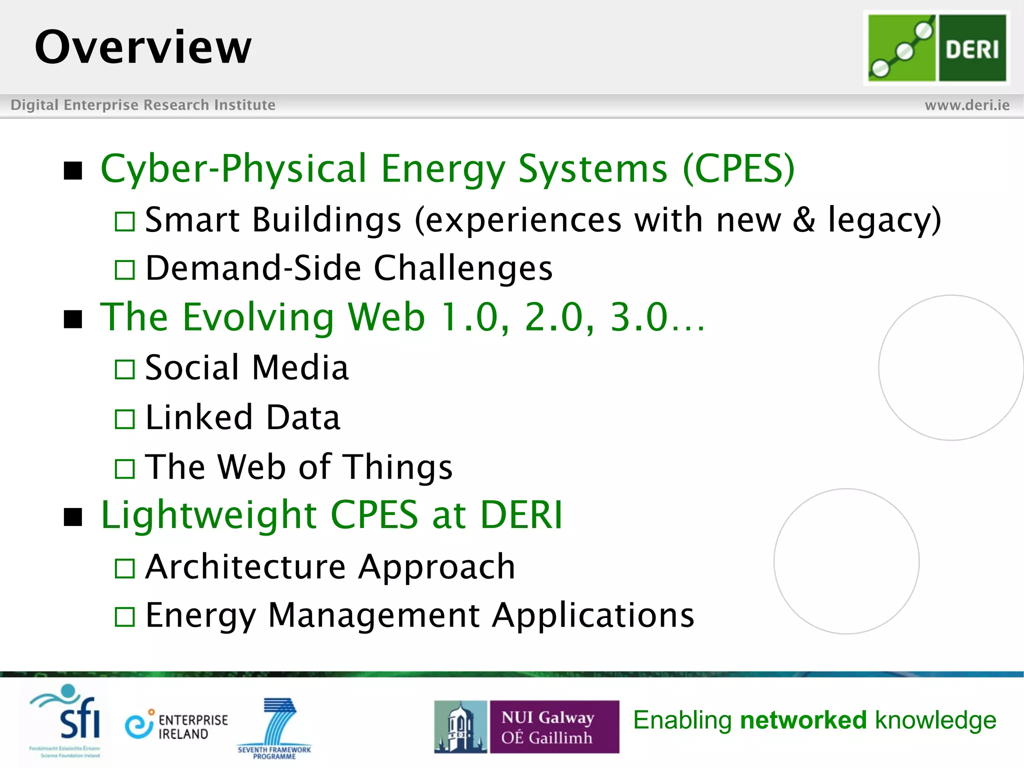 Digital Enterprise Research Institute www.deri.ie
Enabling networked knowledge
n  Cyber-Physical Energy Systems (CPES)
¨ Smart Buildings (experiences with new & legacy)
¨ Demand-Side Challenges
n  The Evolving Web 1.0, 2.0, 3.0…
¨ Social Media
¨ Linked Data
¨ The Web of Things
n  Lightweight CPES at DERI
¨ Architecture Approach
¨ Energy Management Applications
Overview
 