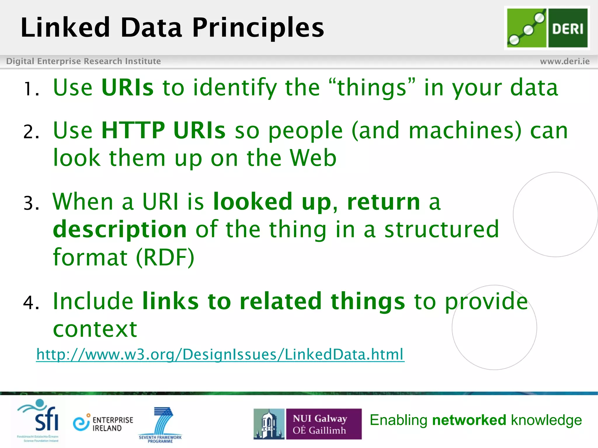 Digital Enterprise Research Institute www.deri.ie
Enabling networked knowledge
Linked Data Principles
1.  Use URIs to identify the “things” in your data
2.  Use HTTP URIs so people (and machines) can
look them up on the Web
3.  When a URI is looked up, return a
description of the thing in a structured
format (RDF)
4.  Include links to related things to provide
context
http://www.w3.org/DesignIssues/LinkedData.html
 