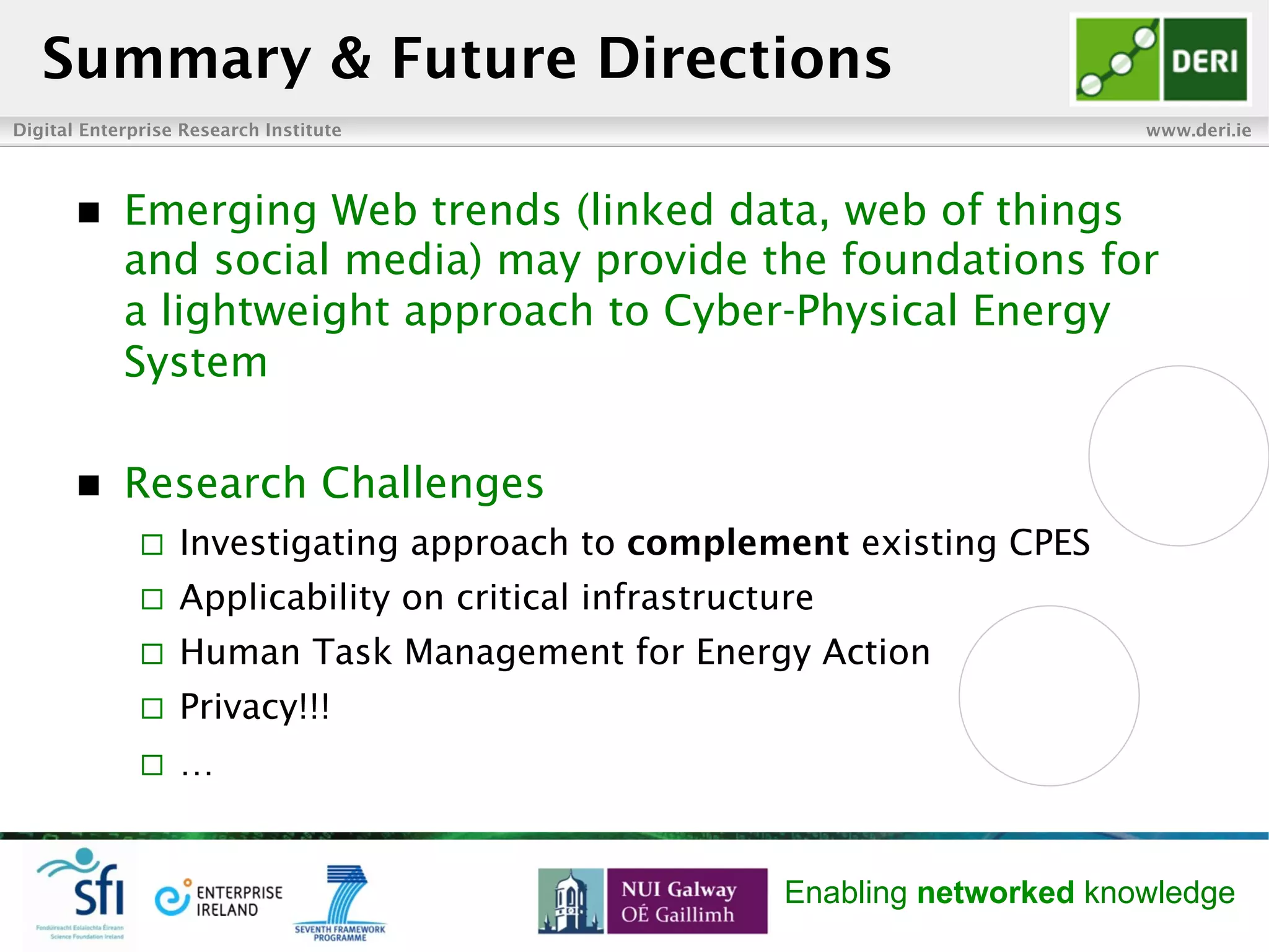 Digital Enterprise Research Institute www.deri.ie
Enabling networked knowledge
n  Emerging Web trends (linked data, web of things
and social media) may provide the foundations for
a lightweight approach to Cyber-Physical Energy
System
n  Research Challenges
¨  Investigating approach to complement existing CPES
¨  Applicability on critical infrastructure
¨  Human Task Management for Energy Action
¨  Privacy!!!
¨  …
Summary & Future Directions
 