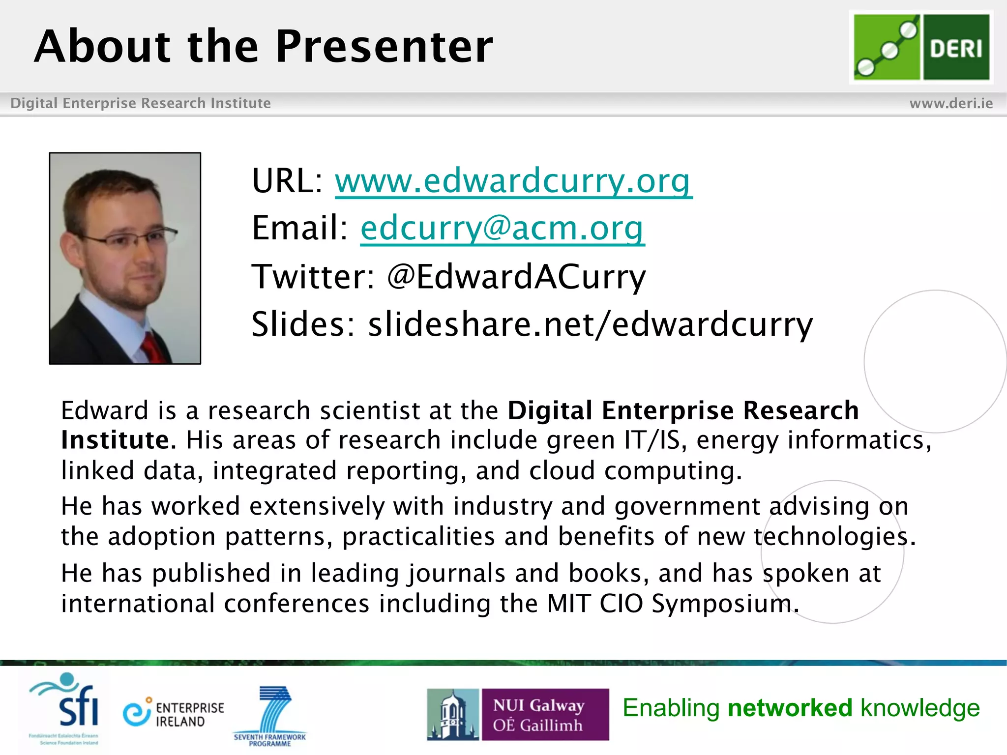 Digital Enterprise Research Institute www.deri.ie
Enabling networked knowledge
Edward is a research scientist at the Digital Enterprise Research
Institute. His areas of research include green IT/IS, energy informatics,
linked data, integrated reporting, and cloud computing.
He has worked extensively with industry and government advising on
the adoption patterns, practicalities and benefits of new technologies.
He has published in leading journals and books, and has spoken at
international conferences including the MIT CIO Symposium.
About the Presenter
URL: www.edwardcurry.org
Email: edcurry@acm.org
Twitter: @EdwardACurry
Slides: slideshare.net/edwardcurry
 