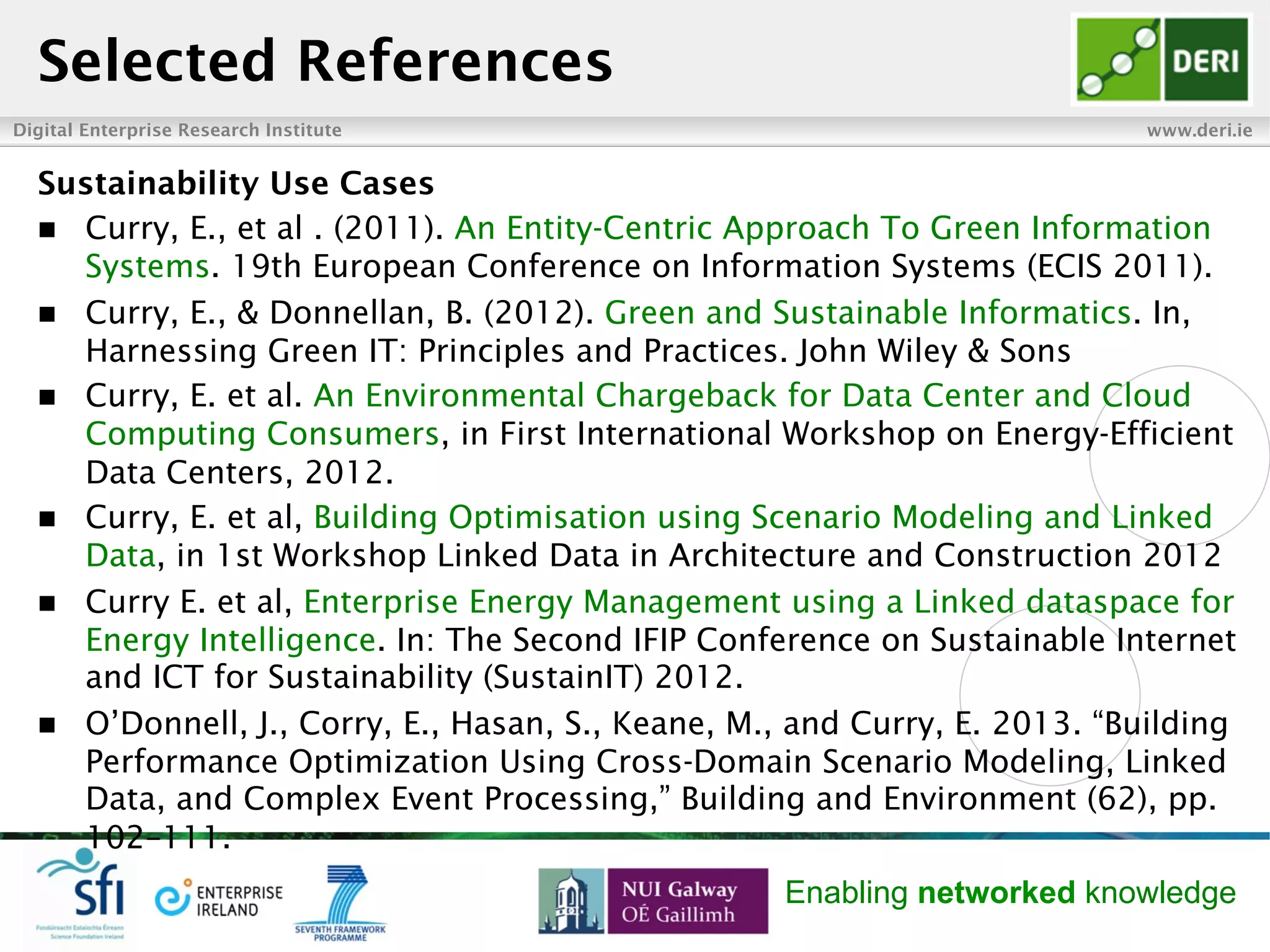 Digital Enterprise Research Institute www.deri.ie
Enabling networked knowledge
Selected References
Sustainability Use Cases
n  Curry, E., et al . (2011). An Entity-Centric Approach To Green Information
Systems. 19th European Conference on Information Systems (ECIS 2011).
n  Curry, E., & Donnellan, B. (2012). Green and Sustainable Informatics. In,
Harnessing Green IT: Principles and Practices. John Wiley & Sons
n  Curry, E. et al. An Environmental Chargeback for Data Center and Cloud
Computing Consumers, in First International Workshop on Energy-Efficient
Data Centers, 2012.
n  Curry, E. et al, Building Optimisation using Scenario Modeling and Linked
Data, in 1st Workshop Linked Data in Architecture and Construction 2012
n  Curry E. et al, Enterprise Energy Management using a Linked dataspace for
Energy Intelligence. In: The Second IFIP Conference on Sustainable Internet
and ICT for Sustainability (SustainIT) 2012.
n  O’Donnell, J., Corry, E., Hasan, S., Keane, M., and Curry, E. 2013. “Building
Performance Optimization Using Cross-Domain Scenario Modeling, Linked
Data, and Complex Event Processing,” Building and Environment (62), pp.
102–111.
 