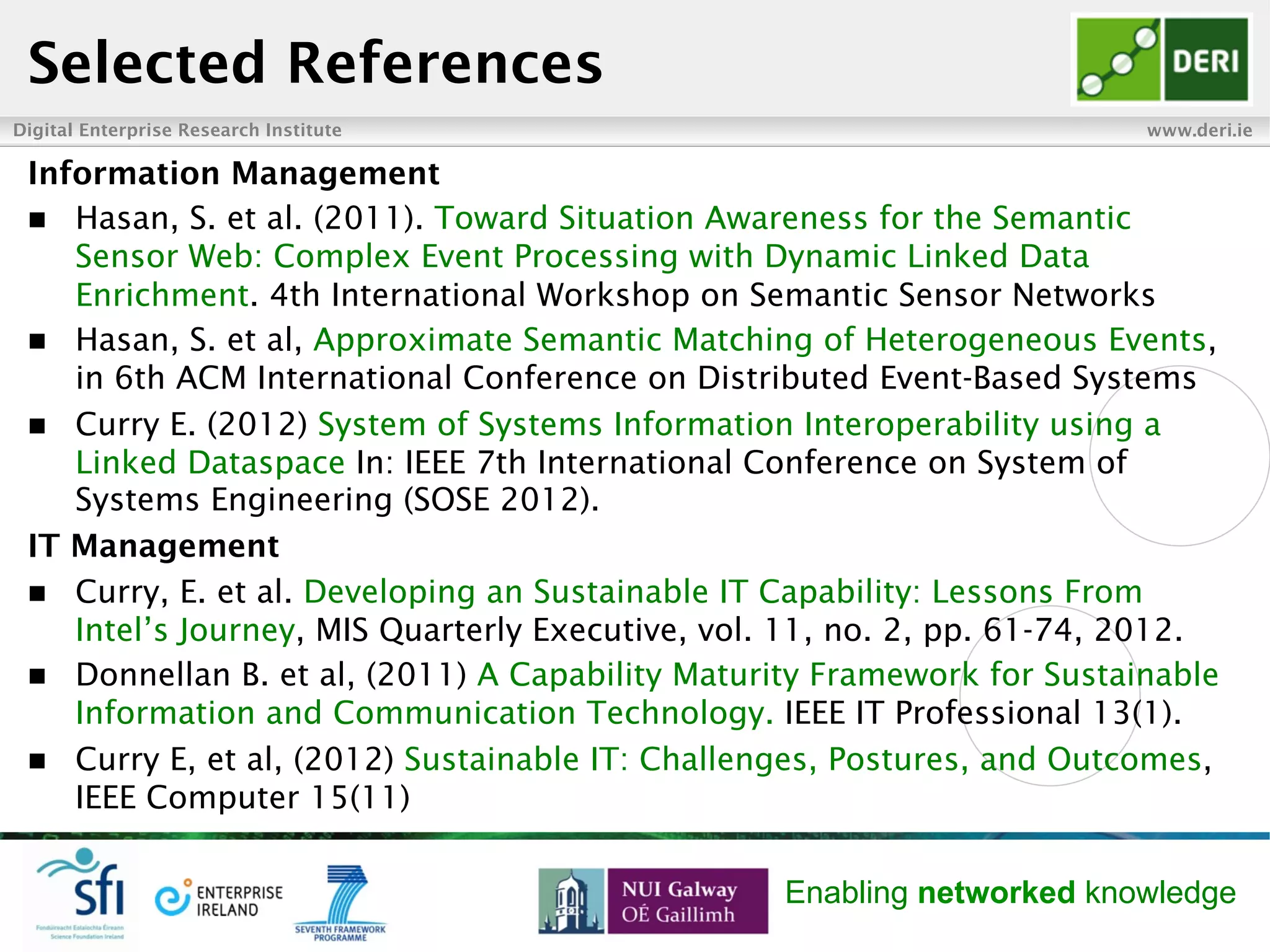 Digital Enterprise Research Institute www.deri.ie
Enabling networked knowledge
Selected References
Information Management
n  Hasan, S. et al. (2011). Toward Situation Awareness for the Semantic
Sensor Web: Complex Event Processing with Dynamic Linked Data
Enrichment. 4th International Workshop on Semantic Sensor Networks
n  Hasan, S. et al, Approximate Semantic Matching of Heterogeneous Events,
in 6th ACM International Conference on Distributed Event-Based Systems
n  Curry E. (2012) System of Systems Information Interoperability using a
Linked Dataspace In: IEEE 7th International Conference on System of
Systems Engineering (SOSE 2012).
IT Management
n  Curry, E. et al. Developing an Sustainable IT Capability: Lessons From
Intel’s Journey, MIS Quarterly Executive, vol. 11, no. 2, pp. 61-74, 2012.
n  Donnellan B. et al, (2011) A Capability Maturity Framework for Sustainable
Information and Communication Technology. IEEE IT Professional 13(1).
n  Curry E, et al, (2012) Sustainable IT: Challenges, Postures, and Outcomes,
IEEE Computer 15(11)
 