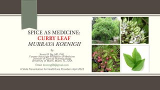 SPICE AS MEDICINE:
CURRY LEAF
MURRAYA KOENIGII
By
Kevin KF Ng, MD, PhD.
Former Associate Professor of Medicine
Division of Clinical Pharmacology
University of Miami, Miami, FL., USA
Email: kevinng68@gmail.com
A Slide Presentation for HealthCare Providers April 2022
 