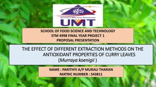 THE EFFECT OF DIFFERENT EXTRACTION METHODS ON THE
ANTIOXIDANT PROPERTIES OF CURRY LEAVES
(Murraya koenigii )
SCHOOL OF FOOD SCIENCE AND TECHNOLOGY
STM 4998 FINAL YEAR PROJECT 1
PROPOSAL PRESENTATION
NAME : PARITHYI A/P MURALI THARAN
MATRIC NUMBER : S43811
 