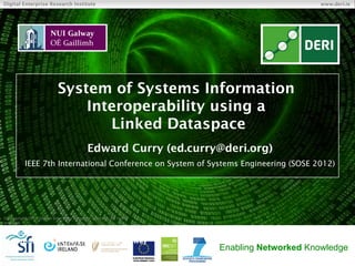 Digital Enterprise Research Institute                                                     www.deri.ie




                            System of Systems Information
                                Interoperability using a
                                   Linked Dataspace
                                            Edward Curry (ed.curry@deri.org)
           IEEE 7th International Conference on System of Systems Engineering (SOSE 2012)




© Copyright 2011 Digital Enterprise Research Institute. All rights
reserved.

     Digital Enterprise Research Institute
     National University of Ireland, Galway
                                                                     Enabling Networked Knowledge
 