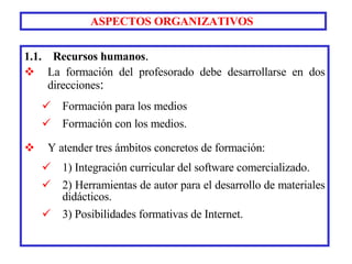 1.1.  Recursos humanos . La formación del profesorado   debe desarrollarse en dos direcciones :  Formación para los medios  Formación con los medios. Y atender tres ámbitos concretos de formación:  1) Integración curricular del software comercializado.  2) Herramientas de autor para el desarrollo de materiales didácticos. 3) Posibilidades formativas de Internet. ASPECTOS ORGANIZATIVOS   