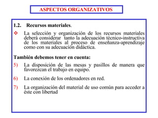 1.2.  Recursos materiales . La selección y organización de los recursos materiales deberá considerar  tanto la adecuación técnico-instructiva de los materiales al proceso de enseñanza-aprendizaje como con su adecuación didáctica. También debemos tener en cuenta: La disposición de las mesas y pasillos de manera que favorezcan el trabajo en equipo.  La conexión de los ordenadores en red.  La organización del material de uso común para acceder a éste con libertad ASPECTOS ORGANIZATIVOS   