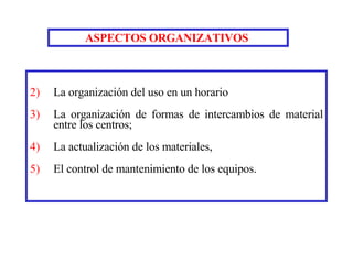 La organización del uso en un horario  La organización de formas de intercambios de material entre los centros;  La actualización de los materiales,  El control de mantenimiento de los equipos. ASPECTOS ORGANIZATIVOS   