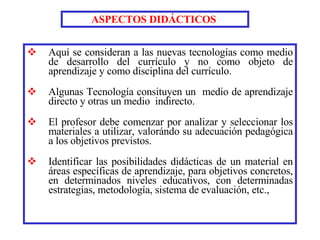 Aquí se consideran a las nuevas tecnologías como medio de desarrollo del currículo y no como objeto de aprendizaje y como disciplina del currículo. Algunas Tecnología consituyen un  medio de aprendizaje directo y otras un medio  indirecto. El profesor debe comenzar por analizar y seleccionar los materiales a utilizar,   valorándo su adecuación pedagógica a los objetivos previstos.   Identificar las posibilidades didácticas de un material en áreas específicas de aprendizaje, para objetivos concretos, en determinados niveles educativos, con determinadas estrategias, metodología, sistema de evaluación, etc., ASPECTOS DIDÁCTICOS   