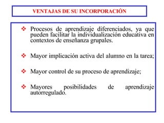 VENTAJAS DE SU INCORPORACIÓN Procesos de aprendizaje diferenciados, ya que pueden facilitar la individualización educativa en contextos de enseñanza grupales.   Mayor implicación activa del alumno en la tarea;  Mayor control de su proceso de aprendizaje;  Mayores posibilidades de aprendizaje autorregulado . 