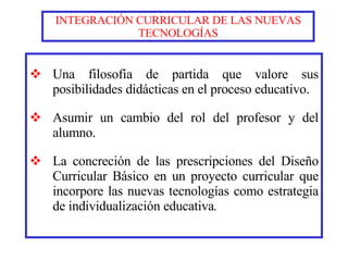 INTEGRACIÓN CURRICULAR DE LAS NUEVAS TECNOLOGÍAS Una filosofía de partida que valore sus posibilidades didácticas en el proceso educativo. Asumir un cambio del rol del profesor y del alumno. La concreción de las prescripciones del Diseño Curricular Básico en un proyecto curricular que incorpore las nuevas tecnologías como estrategia de individualización educativa . 