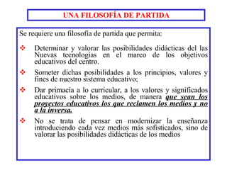 UNA FILOSOFÍA DE PARTIDA Se requiere una filosofía de partida que permita: Determinar y valorar las posibilidades didácticas del las Nuevas tecnologías en el marco de los objetivos educativos del centro.   Someter dichas posibilidades a los principios, valores y fines de nuestro sistema educativo; Dar primacía a lo curricular, a los valores y significados educativos sobre los medios, de manera  que sean los proyectos educativos los que reclamen los medios y no a la inversa . No se trata de pensar en modernizar la enseñanza introduciendo cada vez medios más sofisticados, sino de valorar las posibilidades didácticas de los medios 