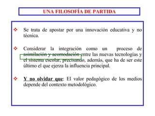 UNA FILOSOFÍA DE PARTIDA Se trata de apostar por una innovación educativa y no técnica.   Considerar la integración como un  proceso de asimilación y acomodación entre las nuevas tecnologías y el sistema escolar, precisando, además, que ha de ser este último el que ejerza la influencia principal. Y no olvidar que : El valor pedagógico de los medios depende del contexto metodológico. 