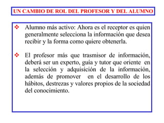 Alumno más activo: Ahora es el receptor es quien generalmente selecciona la información que desea recibir y la forma como quiere obtenerla. El profesor más que trasmisor de información, deberá ser un experto, guía y tutor que oriente  en la selección y adquisición de la información, además de promover  en el desarrollo de los hábitos, destrezas y valores propios de la sociedad del conocimiento.   UN CAMBIO DE ROL DEL PROFESOR Y DEL ALUMNO 