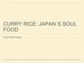 CURRY RICE: JAPAN`S SOUL 
FOOD 
GOLF*NICA*PHEAK 
 