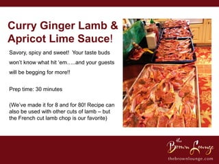 Curry Ginger Lamb &
Apricot Lime Sauce!
Savory, spicy and sweet! Your taste buds
won’t know what hit ‘em…..and your guests
will be begging for more!!


Prep time: 30 minutes

(We’ve made it for 8 and for 80! Recipe can
also be used with other cuts of lamb – but
the French cut lamb chop is our favorite)
 