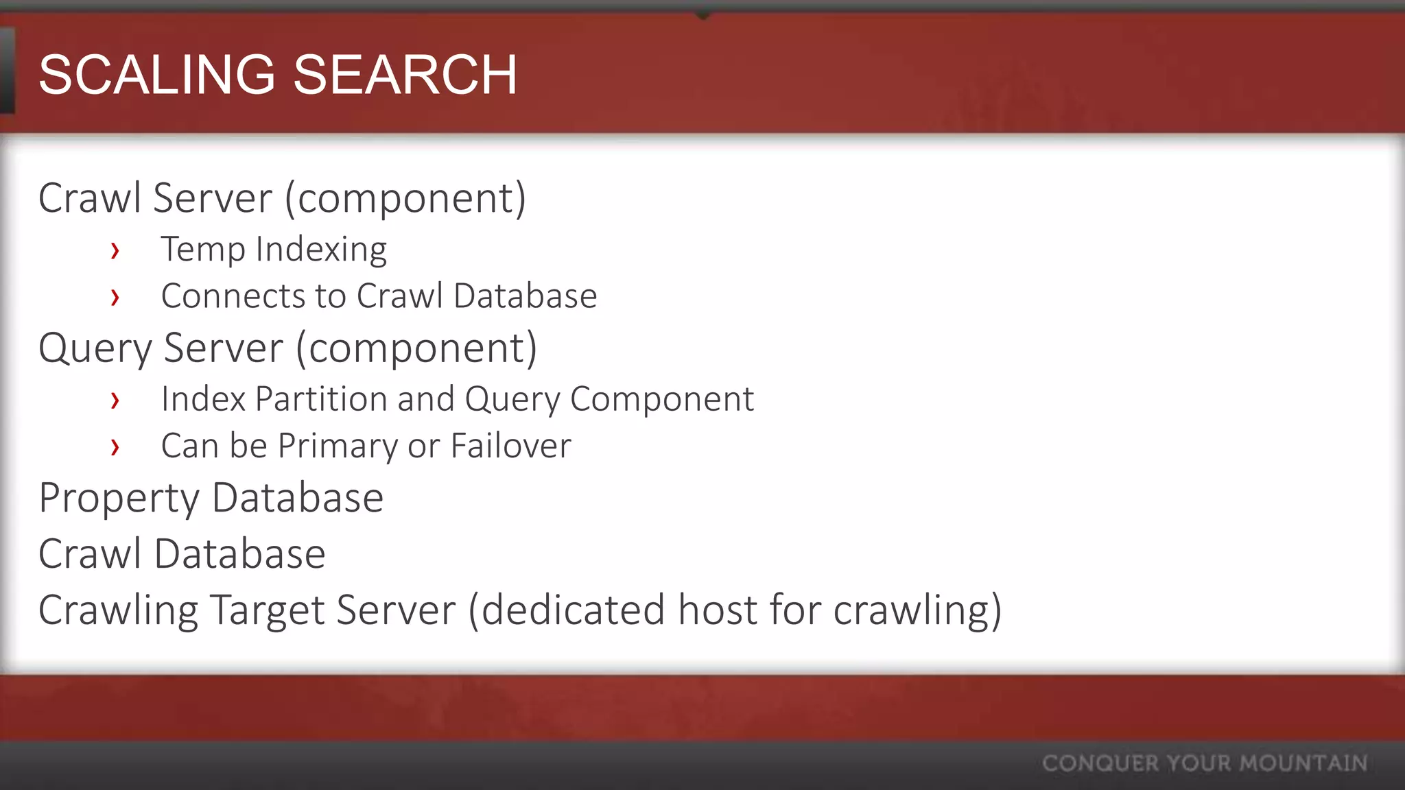 SCALING SEARCH

Crawl Server (component)
   ›   Temp Indexing
   ›   Connects to Crawl Database
Query Server (component)
   ›   Index Partition and Query Component
   ›   Can be Primary or Failover
Property Database
Crawl Database
Crawling Target Server (dedicated host for crawling)
 