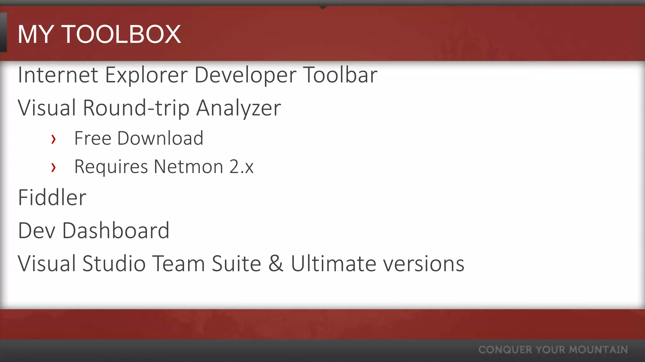 MY TOOLBOX
Internet Explorer Developer Toolbar
Visual Round-trip Analyzer
   › Free Download
   › Requires Netmon 2.x
Fiddler
Dev Dashboard
Visual Studio Team Suite & Ultimate versions
 