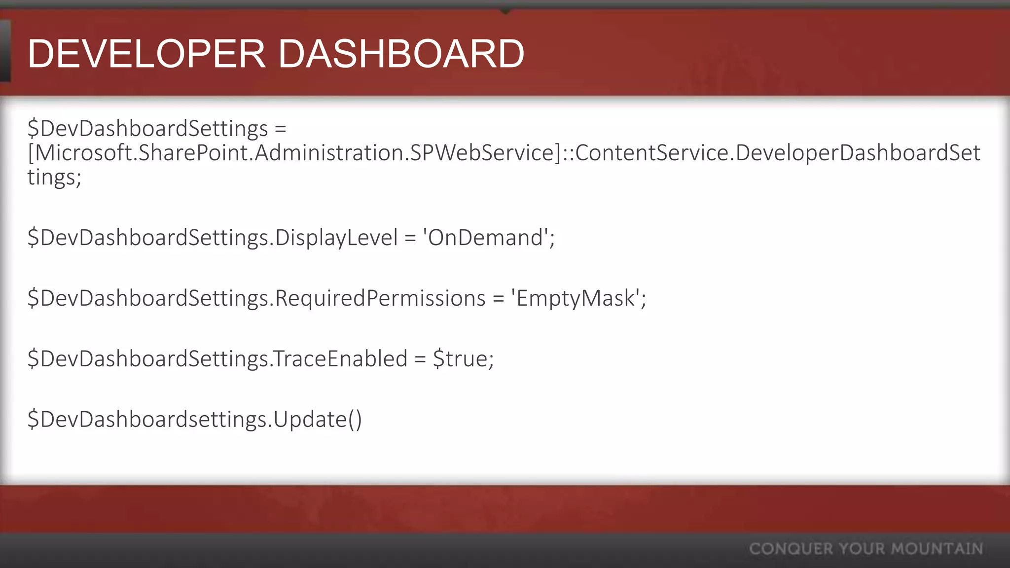 DEVELOPER DASHBOARD
$DevDashboardSettings =
[Microsoft.SharePoint.Administration.SPWebService]::ContentService.DeveloperDashboardSet
tings;

$DevDashboardSettings.DisplayLevel = 'OnDemand';

$DevDashboardSettings.RequiredPermissions = 'EmptyMask';

$DevDashboardSettings.TraceEnabled = $true;

$DevDashboardsettings.Update()
 